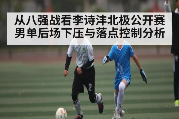 从八强战看李诗沣北极公开赛男单后场下压与落点控制分析