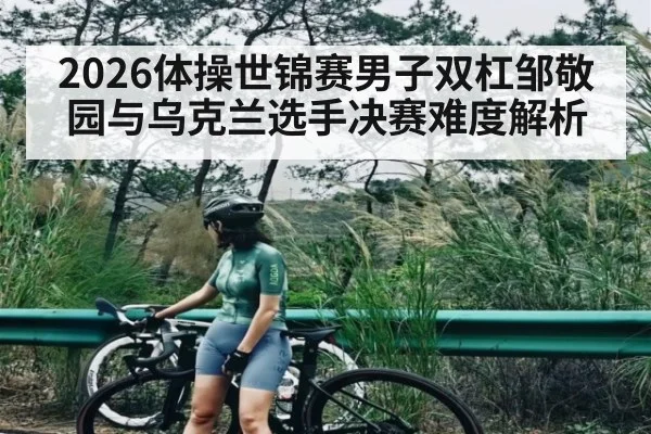 2026体操世锦赛男子双杠邹敬园与乌克兰选手决赛难度解析