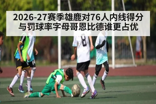 2026-27赛季雄鹿对76人内线得分与罚球率字母哥恩比德谁更占优